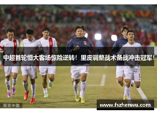 中超首轮恒大客场惊险逆转！里皮调整战术备战冲击冠军！